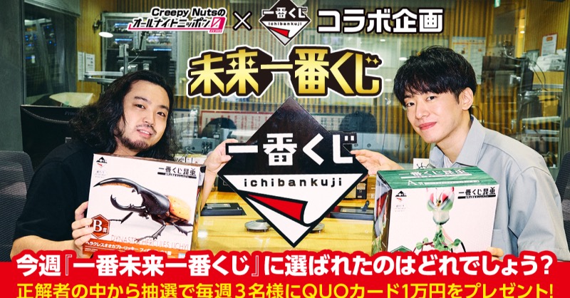 Creepy Nutsのオールナイトニッポン0 新コーナー 未来一番くじ 一番くじ とのコラボ企画 今日の放送で Creepynuts が選んだ 一番未来一番くじ はどれでしょう Cnann0 と Ichibankuji をフォローしてクイズに正解した方の中から抽選でquo