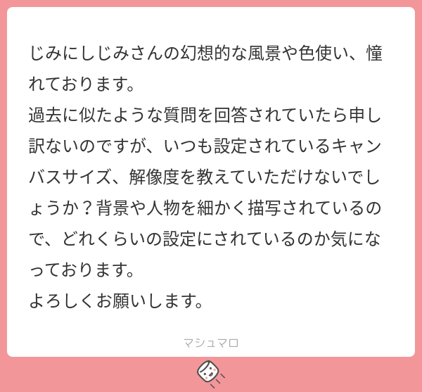 jimini_shijimi's tweet card. じみにしじみさんの回答「お返事遅くなってしまいすみません！ 憧れなんてめっちゃ恐れ多くも嬉しいです...！ キャンバスサイズは解像度は350dpiの8185×5787pxのことが多いです！かなり大きいサイズで書いております。 参考になれば幸いです！ありがとうございました！」