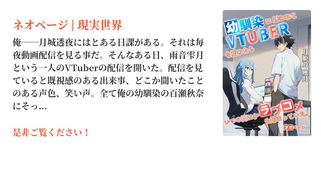 neopage_editors's tweet card. 俺――月城透夜にはとある日課がある。それは毎夜動画配信を見る事だ。そんなある日、雨音雫月という一人のVTuberの配信を開いた。配信を見ていると既視感のある出来事、どこか聞いたことのある声色、笑い声。全て俺の幼馴染の百瀬秋奈にそっくりだった。後日秋奈にその事について話すと、想像を遥かに超える言葉が返ってきた。「透夜、一緒に配信しない？」
