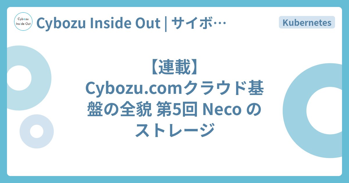 cybozuinsideout's tweet card. はじめに こんにちは、クラウド基盤本部の伴野です。「【連載】Cybozu.comクラウド基盤の全貌」では、私たちが運用しているクラウド基盤を連載形式で紹介しています。今回の記事では、インフラ基盤 Neco のストレージについて説明します。Neco では様々なアプリケーションや、それらを支えるミドルウェアが動いています。…