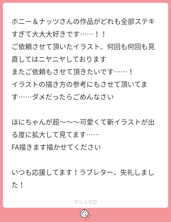 hony_nuts's tweet card. ホニー&ナッツさんの回答「ありがとうございます! 自分の絵、参考になりますかね…!? めちゃくちゃな部分も多いので気を付けてください! ほにちゃんのことも褒めて頂き嬉しいです…!😭FAいつでもお待ちしております……(栄養になります🎶) ラブレターは栄養価が高すぎます! ありがとうございました💞」