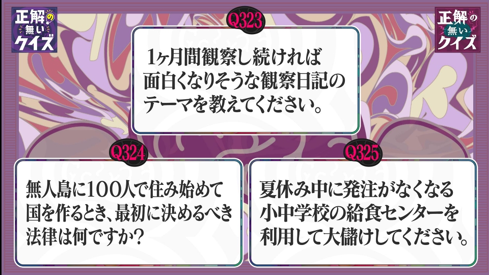 tx_dougainfo's tweet card. 「「正解の無いクイズ」～天才奇才変人さん、みんなで一緒に考えよう～」7月21日(月)放送分「Q323 ～ Q325」を無料で見るならTVer（ティーバー）！【Q323】1ヵ月間観察し続ければ面白くなりそうな、観察日記のテーマを教えてください。 【Q324】無人島に100人で住み始めて国を作る時、最初に決めるべき法律は何ですか？ 【Q325】夏休み中に発注がなくなる、小中学校の給食センターを利...
