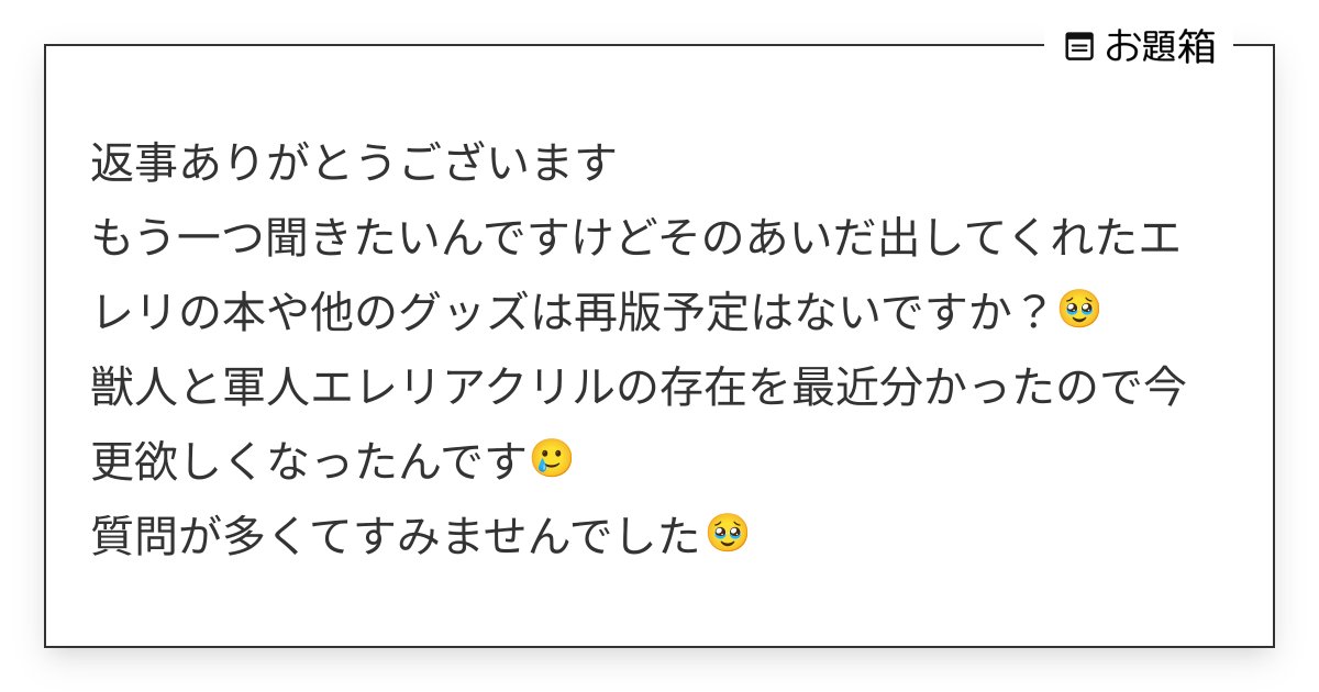machiyo__'s tweet card. 返事ありがとうございます もう一つ聞きたいんですけどそのあいだ出してくれたエレリの本や他のグッズは再版予定はないですか？🥹 獣人と軍人エレリアクリルの存在を最近分かったので今更欲しくなったんです🥲 質問が多くてすみませんでした🥹