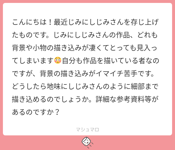 jimini_shijimi's tweet card. じみにしじみさんの回答「こんにちは！マシュマロありがとうございます！ お返事遅くなってしまいすみません...！ 背景の書き込み、めちゃくちゃこだわっているのでお褒めいただけてすごく嬉しいです！ 🍣＜やったー！ 細部まで書き込むコツはキャンパスサイズを大きくすることと、画面を拡大すること（時々画面を引いて全体のバランスを確認する）かなと思います。 資料もできるだけ描きたいものの質感が確認でき...