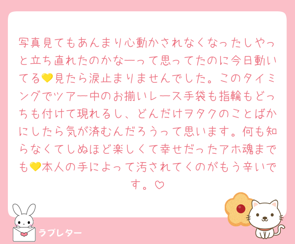 mm_min075's tweet card. 好き 写真見てもあんまり心動かされなくなったしやっと立ち直れたのかなーって思ってたのに今日動いてる💛見たら涙止まりませんでした。このタイミングでツアー中のお揃いレース手袋も指輪もどっちも付けて現れるし、どんだけヲタクのことばかにしたら気が済むんだろうって思います。何も知らなくてしぬほど楽しくて幸せだったアホ魂までも💛本人の手によって汚されてくのがもう辛いです。
