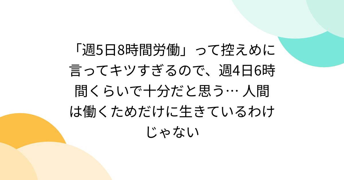 togetter_jp's tweet card. 「週5日8時間労働」って控えめに言ってキツすぎる。週4日6時間くらいで十分だと思うんです。人間は、働くためだけに生きているわけじゃないですからね。 「週5日8時間労働」はキツい お外からすみません。 私も、週4日、6時間労働で十分と思います、いや、通勤時間を考えると6時間でも多いかも。 仕事終わると、疲労で何も考えられなくなります。家事とか子育てとか介護とか…心を込めてしたかったりするけど、...