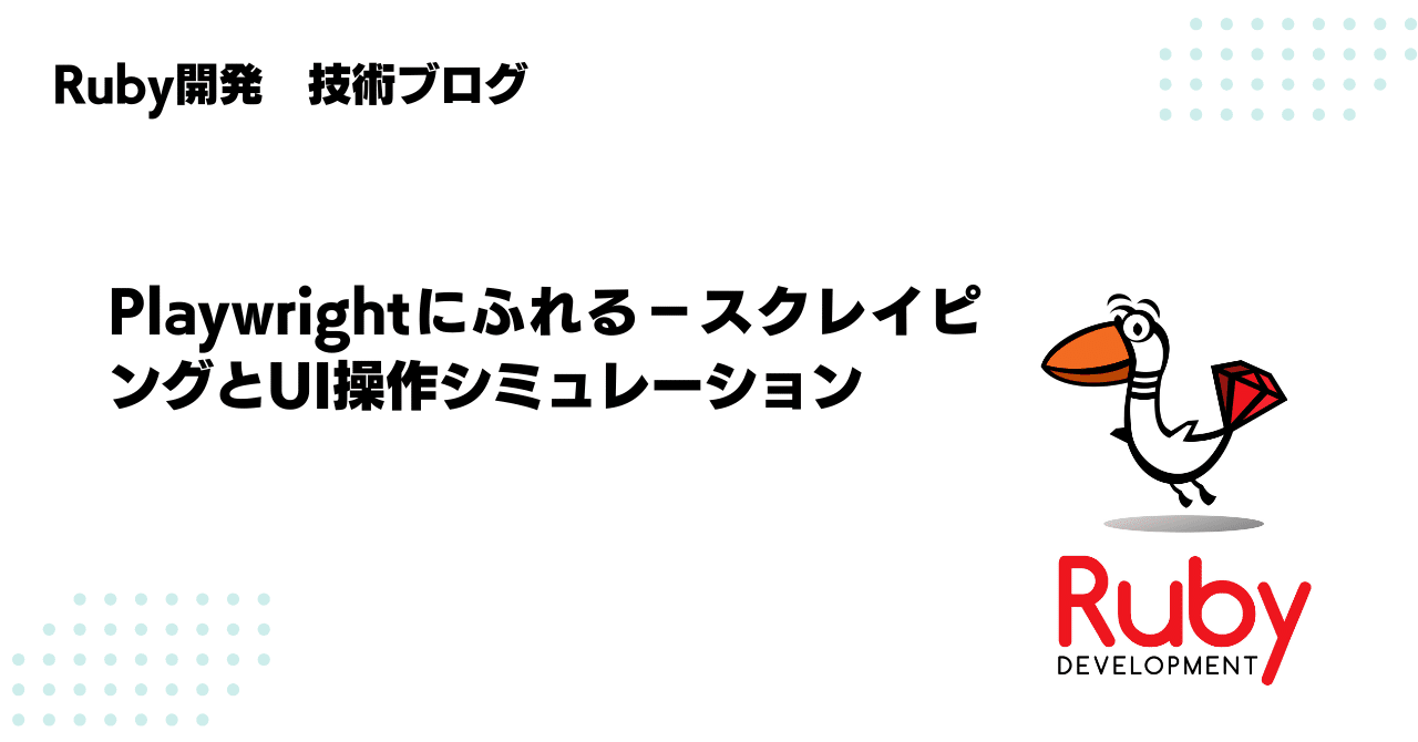 ruby_dev_inc's tweet card. 株式会社Ruby開発でエンジニアをしているWです。 以前、社内の勉強会で先輩がPlaywrightについて発表されており、興味を持ちました。 本記事では、Playwrightの概要から基本的な使い方までを、手を動かしながら調べた内容をまとめています。 Playwrightとは Playwrightとは、Microsoftが開発したブラウザ操作を自動化するためのオープンソースのNode.jsラ...