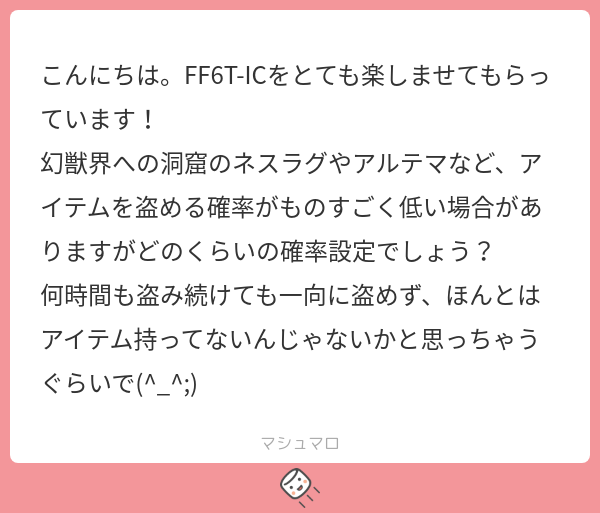 FF_IC_waterga's tweet card. ウォタガさんの回答「マシュマロありがとうございます! #ウォタガのマシュマロ回答 #FF6T_IC 確率はレベルによって変わりますが、 彼らはモンスターレベルがかなり高いので、 こちらもレベルがかなり高くなっていないと FFの仕様上、どれだけ努力しても盗めないという事にもなってしまいますね😅 」