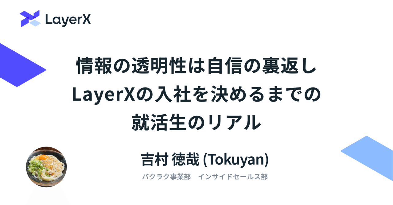 takaya_i's tweet card. こんにちは。吉村 徳哉(Tokuyan)と申します。 現在は大学に在学しながら、2026年4月の新卒入社に先駆けて、LayerXのバクラク事業部でインサイドセールス（IS）の内定者インターンをしています。 今日は、僕がLayerXへの入社を決意した理由の一つである、情報の透明性についてお話ししたいと思います。 この記事は、こんな方に読んでいただけたら嬉しいです。 新卒・第二新卒で、キャリアの...