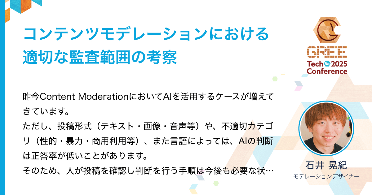 gree_tech's tweet card. 昨今Content ModerationにおいてAIを活用するケースが増えてきています。 ただし、投稿形式（テキスト・画像・音声等）や、不適切カテゴリ（性的・暴力・商用利用等）、また言語によっては、AIの判断は正答率が低いことがあります。 そのため、人が投稿を確認し判断を行う手順は今後も必要な状況です。 本セッションでは、通報監査における適切な監査範囲について考察します。 これは監査すべき投...