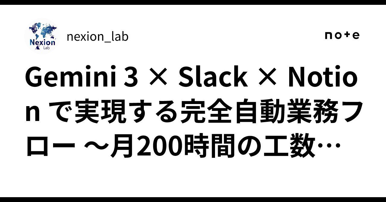 nexion_lab's tweet card. 2025年11月、私たちのチームはGemini 3を中心とした連携システムで、月200時間の工数削減見込みが立ちました。 この記事では、Slack・Notion・Gemini 3を連携させた自動業務フローの構築方法と、実際のベネフィットをお伝えします。 🎯 なぜこの3つを連携させるのか？ 現代のビジネス課題 多くの企業で、以下のような課題が発生しています： ❌ 情報の分散 Slackでやり...