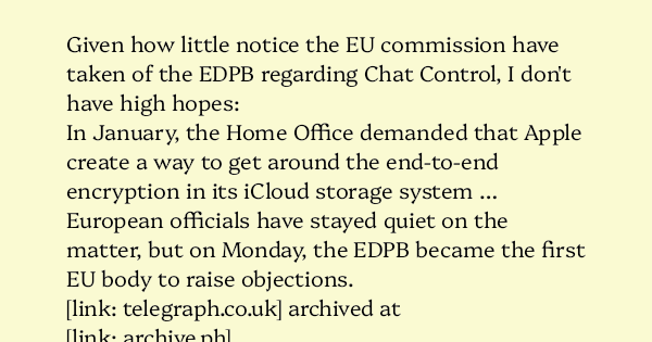 AlecMuffett's tweet card. Given how little notice the EU commission have taken of the EDPB regarding Chat Control, I don’t have high hopes: In January, the Home Office demanded that Apple create a way to get around th…