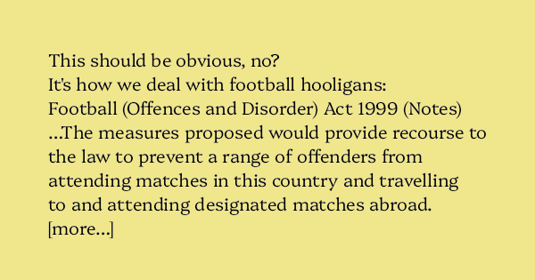 AlecMuffett's tweet card. This should be obvious, no? It’s how we deal with football hooligans: Football (Offences and Disorder) Act 1999 (Notes) …The measures proposed would provide recourse to the law to prevent a r…