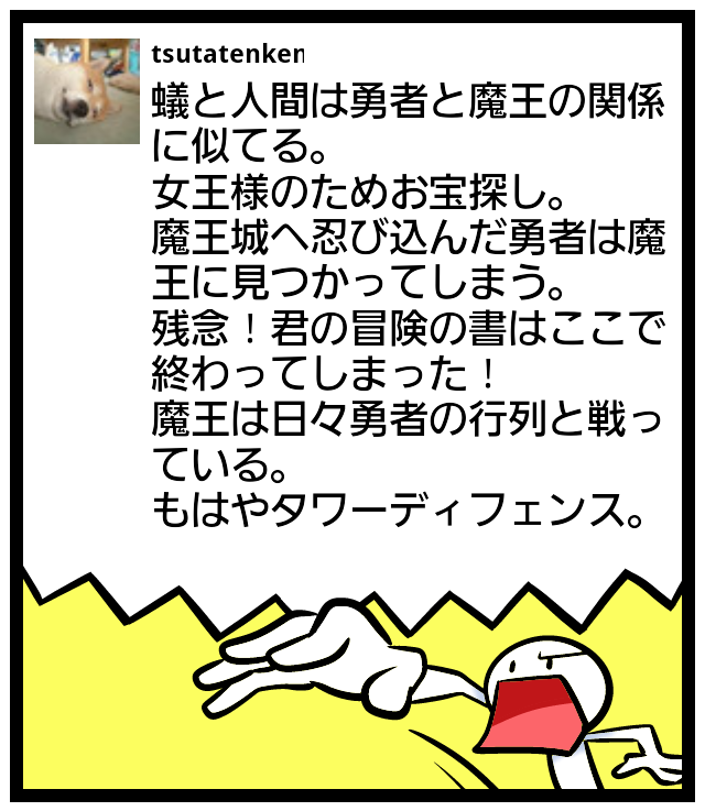つたてん犬 En Twitter 蟻と人間は勇者と魔王の関係に似てる 女王様のためお宝探し 魔王城へ忍び込んだ勇者は魔王に見つかってしまう 残念 君の冒険の書はここで終わってしまった 魔王は日々勇者の行列と戦っている もはやタワーディフェンス Feelon Http