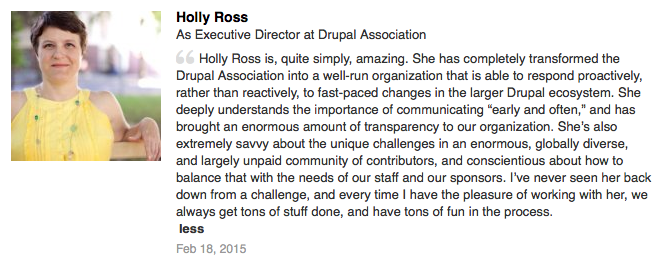 Recommendation on LinkedIn: Holly Ross is, quite simply, amazing. She has completely transformed the Drupal Association into a well-run organization that is able to respond proactively, rather than reactively, to fast-paced changes in the larger Drupal ecosystem. She deeply understands the importance of communicating “early and often,” and has brought an enormous amount of transparency to our organization. She’s also extremely savvy about the unique challenges in an enormous, globally diverse, and largely unpaid community of contributors, and conscientious about how to balance that with the needs of our staff and our sponsors. I’ve never seen her back down from a challenge, and every time I have the pleasure of working with her, we always get tons of stuff done, and have tons of fun in the process.