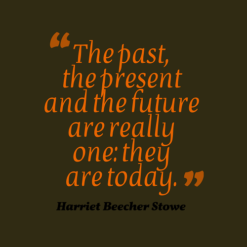 "The past, the present and the future are really one: they are today." - Harriet Beecher Stowe