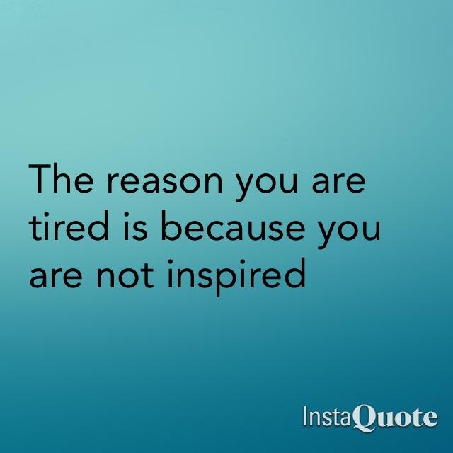 The only reason you are tired is because you are not inspired