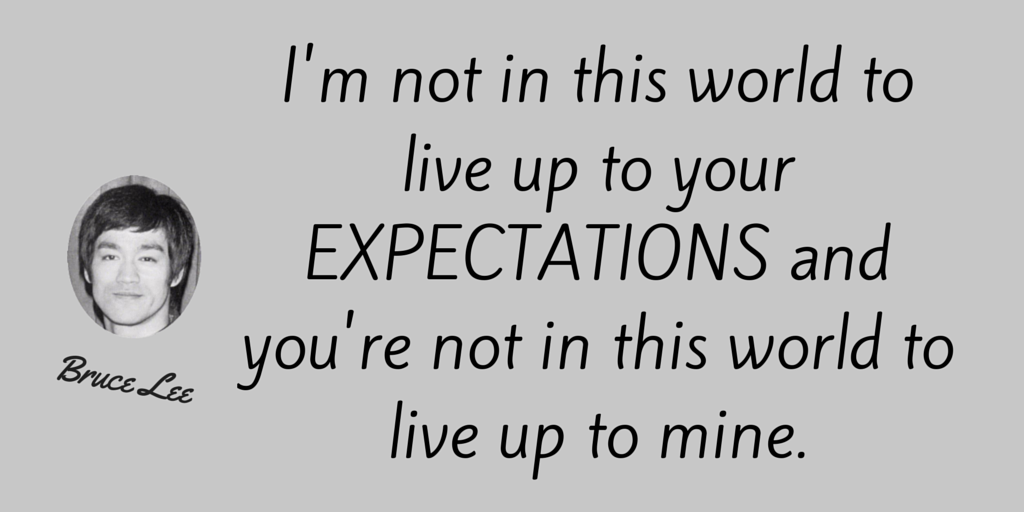 I'm not in this world to live up to your expectations and you're not in this world to live up to mine. 
~Bruce Lee