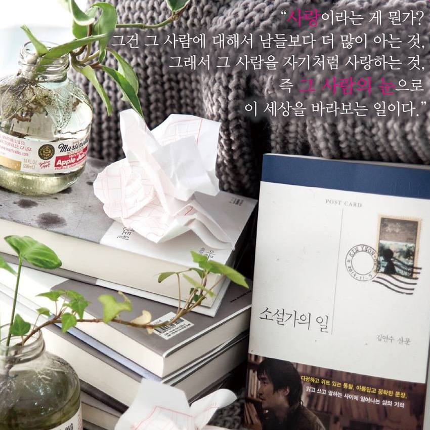 사랑이라는 게 뭔가?
그건 그 사람에 대해서
남들보다 더 많이 아는 것,
그래서 그 사람을
자기처럼 사랑하는 것,
즉 그 사람의 눈으로
이 세상을 바라보는 일이다.

_김연수, <소설가의 일>, 문학동네