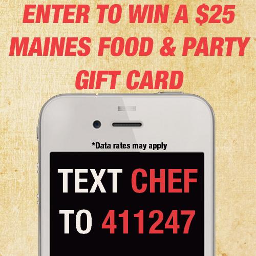 Text "CHEF" to "411247" &amp; be entered to win a $25 Gift Card! Contest ends 2/23/15 &amp; is not open to Maines employees.
