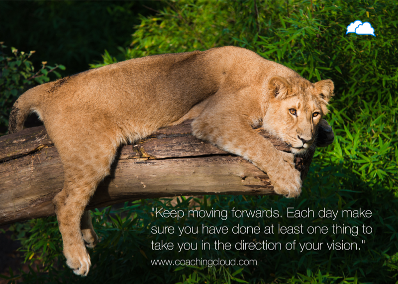 Keep moving forwards. Each day make sure you have done at least one thing to take you in the direction of your vision