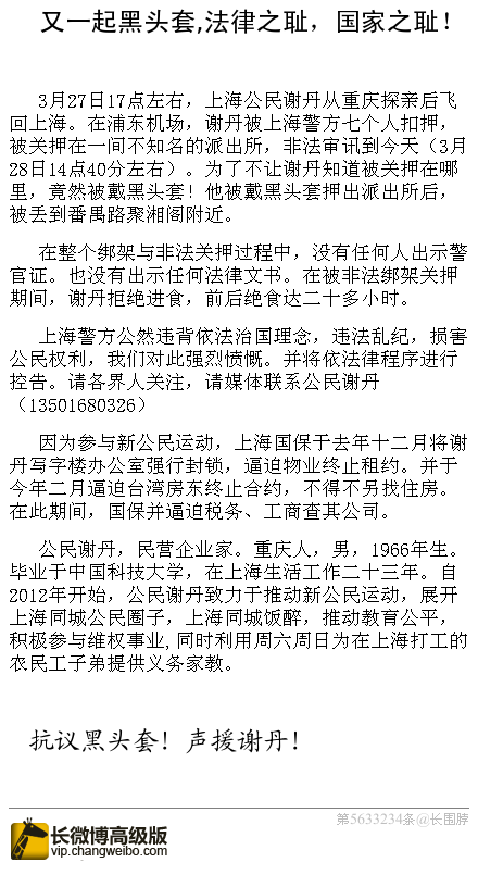 ট ইট র 丁家喜律师 再现黑头套 法律之耻 国家之耻 3月27日17点左右 上海公民谢丹被上海警方非法扣押 为了不让谢丹知道被关押在哪里 竟然被戴黑头套 在整个绑架与非法关押过程中 没有任何人出示警官证 也没有出示任何法律 文书 抗议黑头套 声援谢丹 ট ইট র 丁家喜律师 再现黑头套 法律之耻 国家之耻 3月27日17点左右 上海公民谢丹被上海警方非法扣押 为了不让谢丹知道被关押在哪里 竟然被戴黑头套 在整个绑架与非法关押过程中 没有任何人出示警官证 也没有出示任何法律 文书 抗议黑头套 声援谢丹