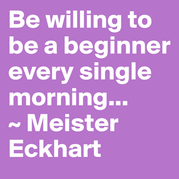 #boldomatic Be willing to be a beginner every single morning...
~ Meister Eckhart