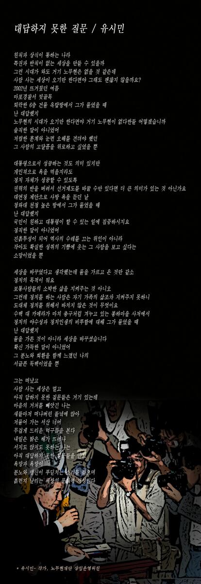 유시민 전 장관의 추모시 <대답하지 못한 질문>입니다. 
"내일은 밝은 해가 뜨려나 서지도 앉지도 못하는 나는 '아직 대답하지 못한 질문'들을 안고 욕망과 욕망이 분노와 맹신이 부딛치는 소리를 들으며 ..."