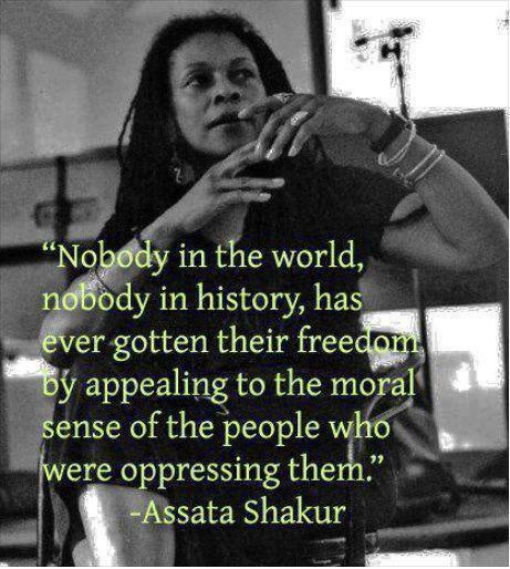 어느 역사에도 억압하는 지배자의 도덕성에 호소하여 자유를 얻어낸 자는 없다.  
-Assata Shakur-