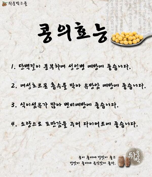 [콩의 효능]
여러분들은 콩의 효능에 대해 알고 계신가요? 콩의 여러가지 효능에 대해 소개해 드리겠습니다.^^ 몸에 좋고 맛도 좋은 콩으로 만든 된장으로 구수한 된장찌개 오늘 저녁 메뉴로 어떠신가요?