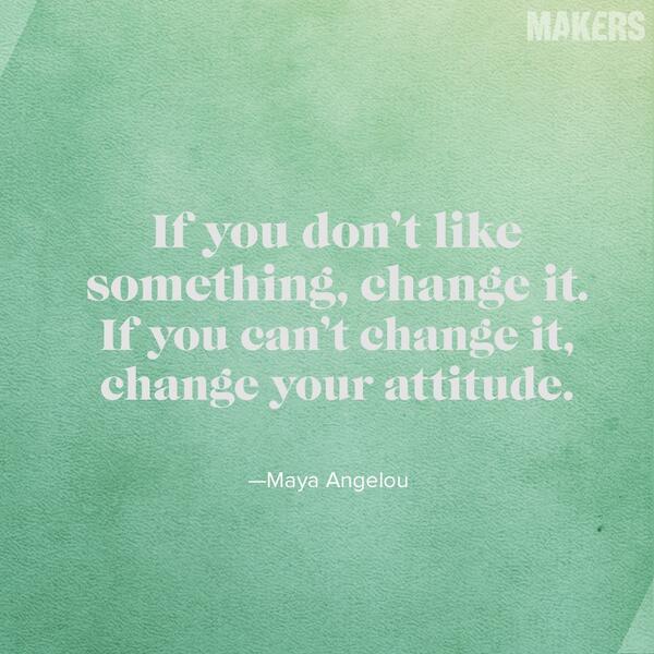 If you don't like something, change it. If you can't change it. Change your attitude.