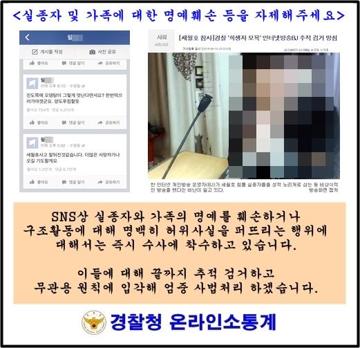[여객선 세월호 침몰사고 관련] 경찰은 실종자 및 가족에 대한 명예훼손, 모욕 등에 대해 끝까지 추적해 엄중 처벌하겠습니다. 실종자 가족과 국민의 마음을 아프게 하는 행위를 자제해주세요.