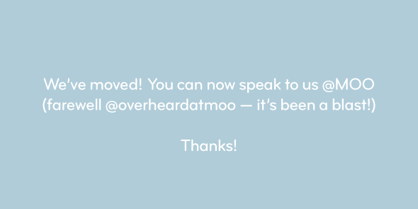 We’ve moved! You can now speak to us <a href="/MOO/">MOO</a> (farewell <a href="/overheardatmoo/">moo.com</a> – it’s been a blast!)