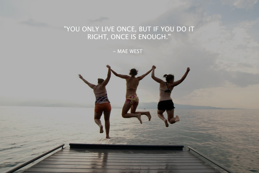 You only live once! But if you do it right once is enough