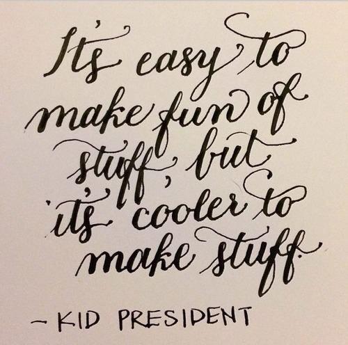 It's easy to make fun of stuff, but it's cooler to make stuff.