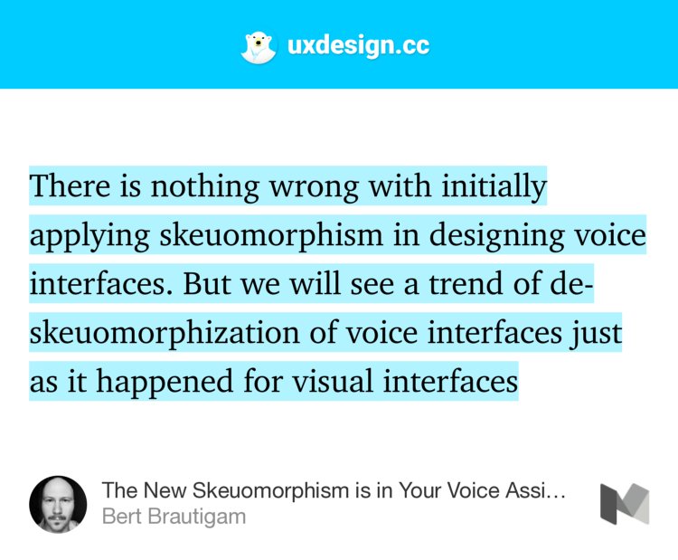 “There is nothing wrong with initially applying skeuomorphism in designing voice interfaces. But we will see a trend of de-skeuomorphization of voice interfaces just as it happened for visual interfaces…” from “The New Skeuomorphism is in Your Voice Assistant” by Bert Brautigam.