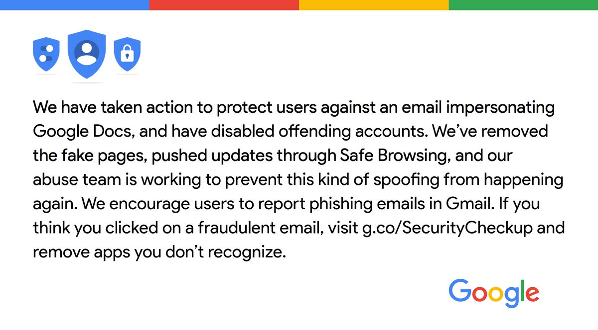 We've taken action to protect users against an email impersonating Google Docs & have disabled offending accounts. We’ve removed the fake pages, pushed updates through Safe Browsing, & our abuse team is working to prevent this from happening again. We encourage users to report phishing emails in Gmail. If you think you clicked on a fraudulent email, visit g.co/SecurityCheckup & remove apps you don't recognize.