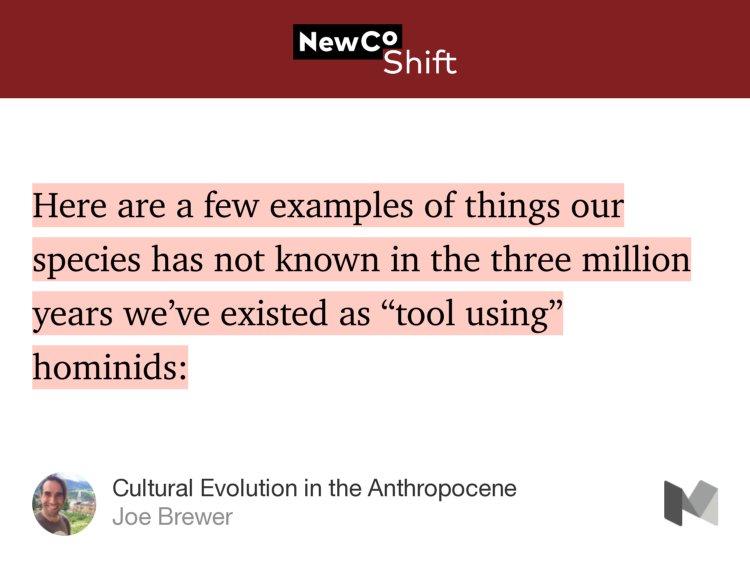 “Here are a few examples of things our species has not known in the three million years we’ve existed as ‘tool using’ hominids:” from “Cultural Evolution in the Anthropocene” by Joe Brewer.