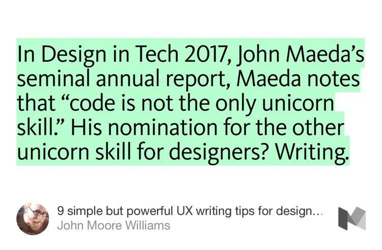 “In Design in Tech 2017, John Maeda’s seminal annual report, Maeda notes that ‘code is not the only unicorn skill.’ His nomination for the other unicorn skill for designers? Writing.” from “9 simple but powerful UX writing tips for designers” by John Moore Williams.