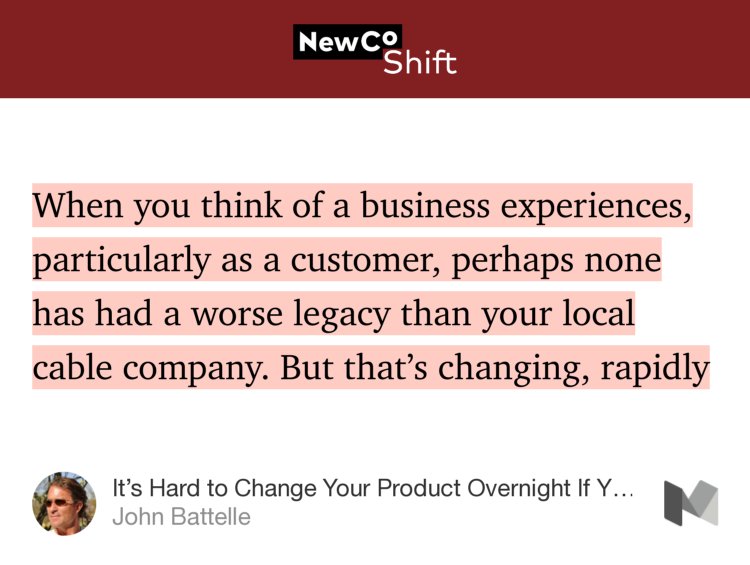 “When you think of a business experiences, particularly as a customer, perhaps none has had a worse legacy than your local cable company. But that’s changing, rapidly…” from “It’s Hard to Change Your Product Overnight If You Roll 60,000 Trucks A Day” by John Battelle.