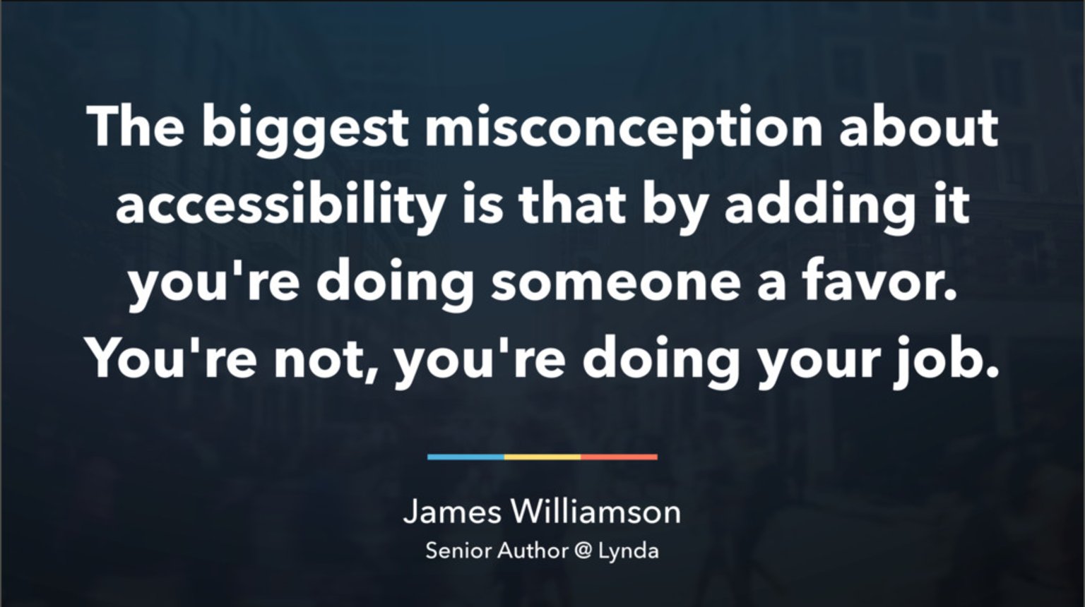 Quote from James Williamson, senior author at the company Lynda: The biggest misconception about accessibility is that by adding it you're doing someone a favor. you're not, you're doing your job.