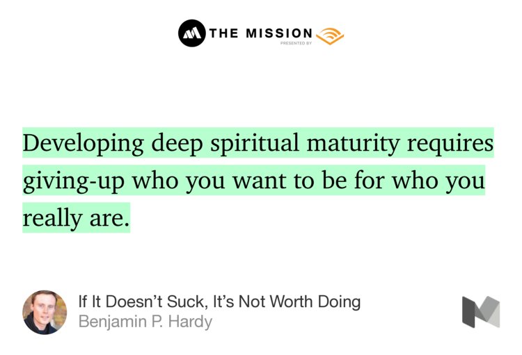 “Developing deep spiritual maturity requires giving-up who you want to be for who you really are.” from “If It Doesn’t Suck, It’s Not Worth Doing” by Benjamin P. Hardy.