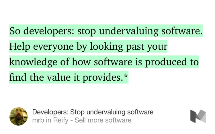 “So developers: stop undervaluing software. Help everyone by looking past your knowledge of how software is produced to find the value it provides.*” from “Developers: Stop undervaluing software” by mrb.