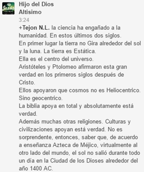 La ciencia ha engañado a la humanidad en estos últimos dos siglos. En primer lugar, la Tierra no gira alrededor del Sol y la Luna. La Tierra es estática. Es el centro del Universo. Aristóteles y Ptolomeo afirmaron esta gran verdad en los primeros siglos después de Cristo. Ellos apoyaro que el Cosmos no es Heliocéntrico, sino geocéntrico. La Biblia apoya total y absolutamente esta verdad. Muchas religiones, culturas y civilizaciones apoyan esta verdad. No es sorprendete saber que de acuerdo a enseñanza azteca de México, virtualmente al otro lado del mundo, el sol no salió durante todo un día en la Ciudad de los Dioses alrededor del año 1400 a.C.