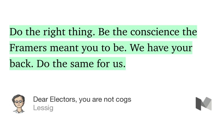 “Do the right thing. Be the conscience the Framers meant you to be. We have your back. Do the same for us.” from “Dear Electors, you are not cogs” by Lessig.
