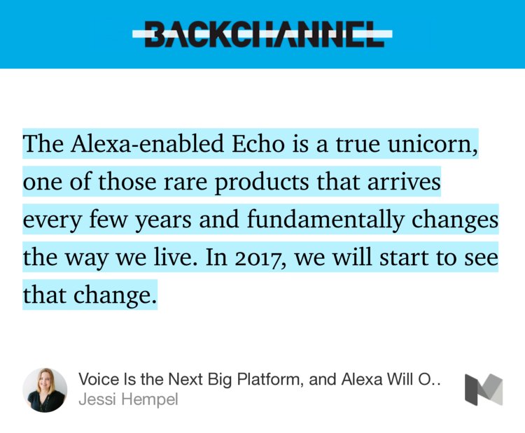 “…The Alexa-enabled Echo is a true unicorn, one of those rare products that arrives every few years and fundamentally changes the way we live. In 2017, we will start to see that change.…” from “Voice Is the Next Big Platform, and Alexa Will Own It” by Jessi Hempel.