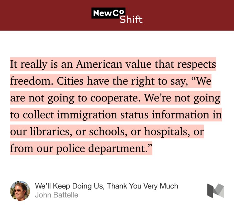 “…It really is an American value that respects freedom. Cities have the right to say, ‘We are not going to cooperate. We’re not going to collect immigration status information in our libraries, or schools, or hospitals, or from our police department.’” from “We’ll Keep Doing Us, Thank You Very Much” by John Battelle.