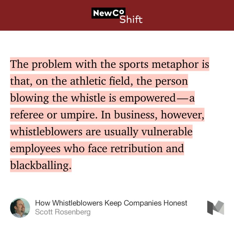 “…The problem with the sports metaphor is that, on the athletic field, the person blowing the whistle is empowered — a referee or umpire. In business, however, whistleblowers are usually vulnerable employees who face retribution and blackballing.” from “How Whistleblowers Keep Companies Honest” by Scott Rosenberg.