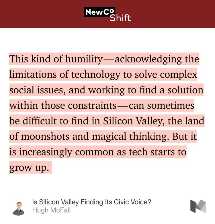 “This kind of humility — acknowledging the limitations of technology to solve complex social issues, and working to find a solution within those constraints — can sometimes be difficult to find in Silicon Valley, the land of moonshots and magical thinking. But it is increasingly common as tech starts to grow up.…” from “Is Silicon Valley Finding Its Civic Voice?” by Hugh McFall.
