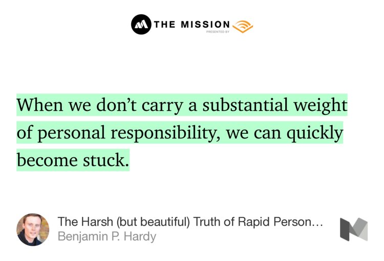 “When we don’t carry a substantial weight of personal responsibility, we can quickly become stuck.” from “The Harsh (but beautiful) Truth of Rapid Personal Growth” by Benjamin P. Hardy.